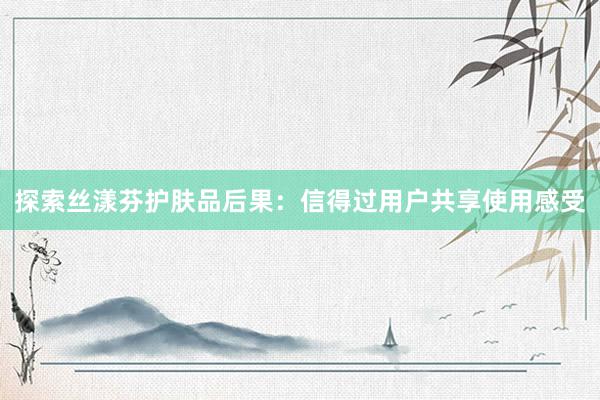 探索丝漾芬护肤品后果：信得过用户共享使用感受