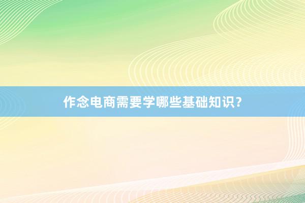 作念电商需要学哪些基础知识？